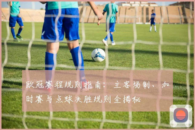 欧冠赛程规则指南：主客场制、加时赛与点球决胜规则全揭秘