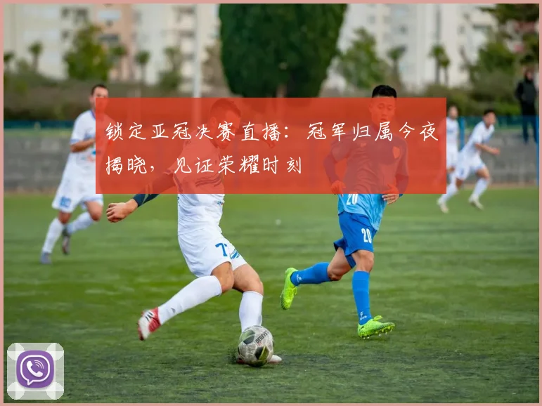 锁定亚冠决赛直播：冠军归属今夜揭晓，见证荣耀时刻