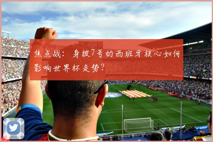 焦点战：身披7号的西班牙核心如何影响世界杯走势？