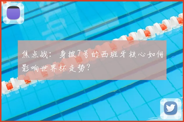 焦点战：身披7号的西班牙核心如何影响世界杯走势？