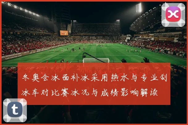 冬奥会冰面补冰采用热水与专业刮冰车对比赛冰况与成绩影响解读