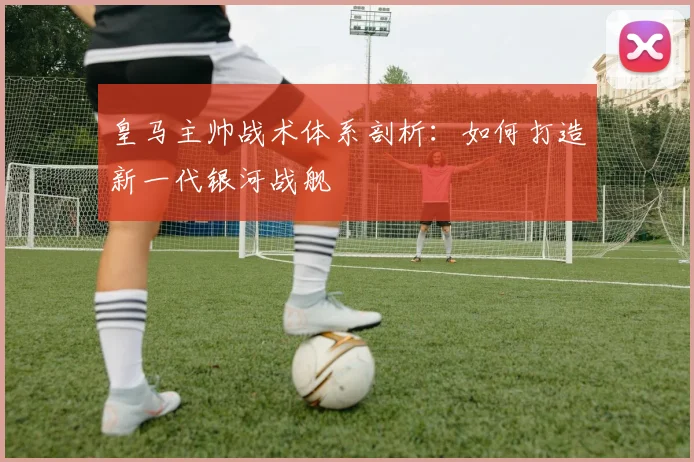 皇马主帅战术体系剖析：如何打造新一代银河战舰