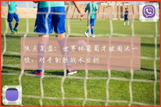 焦点复盘：世界杯葡萄牙被淘汰一役，对手制胜战术分析